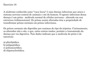 A síndrome conhecida como "vaca louca" é uma doença infecciosa que ataca o
sistema nervoso central de animais e até do homem. O agente infeccioso dessa
doença é um príon - molécula normal de células nervosas - alterado em sua
estrutura tridimensional. Os príons assim alterados têm a propriedade de
transformar príons normais em príons infecciosos.
Os príons normais são digeridos por enzimas do tipo da tripsina. Curiosamente,
os alterados não o são, o que, entre outras razões, permite a transmissão da
doença por via digestiva. Tais dados indicam que a molécula do príon é de
natureza:
a) glicolipídica.
b) polipeptídica.
c) polissacarídica.
d) oligonucleotídica.
Exercício 10
 