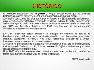 HISTÓRICOHISTÓRICO
O nome enzima provém de "in yeasts", no qual suspeitava-se que as catálises
biológicas estavam envolvidas com a fermentação do açúcar em álcool.
A primeira descoberta foi feita por Payen e Persoz em 1833, quando encontraram
uma substância termolábil no precipitado do álcool, extrato de malte, que convertia
amido em açúcar, mais tarde denominada amilase. A primeira teoria foi publicada
em 1835 por Berzelius. Pasteur em 1860 postulou que as enzimas estão
associadas à estrutura e a vida da célula.
Em 1877 Buchener obteve sucesso na extração de enzimas de células de
leveduras que catalisavam a fermentação alcoólica Isto demonstrou que estas
enzimas catalisavam a maioria das vias metabólicas energéticas e podem
funcionar independentemente da sua estrutura.
A enzima foi primeiramente isolada na forma cristalina, mas isto foi compreendido
melhor quando Summer em 1926 isolou urease de feijão e evidenciou que estes
cristais consistem em proteínas.
Hoje 2000 diferentes enzimas são conhecidas, nas quais muitas são isoladas na
forma pura homogenizada e 200 na forma cristalizada.
FONTE: ciagri.usp.br
 