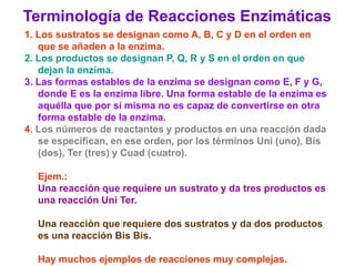Terminología de Reacciones Enzimáticas
1. Los sustratos se designan como A, B, C y D en el orden en
   que se añaden a la enzima.
2. Los productos se designan P, Q, R y S en el orden en que
   dejan la enzima.
3. Las formas estables de la enzima se designan como E, F y G,
   donde E es la enzima libre. Una forma estable de la enzima es
   aquélla que por sí misma no es capaz de convertirse en otra
   forma estable de la enzima.
4. Los números de reactantes y productos en una reacción dada
   se especifican, en ese orden, por los términos Uni (uno), Bis
   (dos), Ter (tres) y Cuad (cuatro).

  Ejem.:
  Una reacción que requiere un sustrato y da tres productos es
  una reacción Uni Ter.

  Una reacción que requiere dos sustratos y da dos productos
  es una reacción Bis Bis.

  Hay muchos ejemplos de reacciones muy complejas.
 