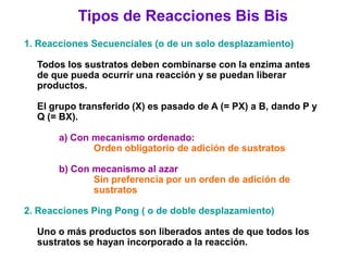 Tipos de Reacciones Bis Bis
1. Reacciones Secuenciales (o de un solo desplazamiento)

  Todos los sustratos deben combinarse con la enzima antes
  de que pueda ocurrir una reacción y se puedan liberar
  productos.

  El grupo transferido (X) es pasado de A (= PX) a B, dando P y
  Q (= BX).

       a) Con mecanismo ordenado:
              Orden obligatorio de adición de sustratos

       b) Con mecanismo al azar
              Sin preferencia por un orden de adición de
              sustratos

2. Reacciones Ping Pong ( o de doble desplazamiento)

  Uno o más productos son liberados antes de que todos los
  sustratos se hayan incorporado a la reacción.
 