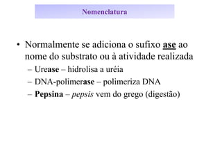 Nomenclatura
• Normalmente se adiciona o sufixo ase ao
nome do substrato ou à atividade realizada
– Urease – hidrolisa a uréia
– DNA-polimerase – polimeriza DNA
– Pepsina – pepsis vem do grego (digestão)
 