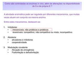 1. Inibidores:
• irreversíveis: não protéicos e protéicos
• reversíveis: competitivo, não competitivo ou misto, incompetitivo
2. Alosteria:
• ativadores e inibidores
• cooperatividade
3. Modulação covalente
• Ativação de zimogênios
• Fosforilação e defosforilação
A atividade enzimática pode ser regulada por diferentes mecanismos, que muitas
vezes atuam em conjunto na mesma enzima.
Entre estes mecanismos, destacam-se:
Como são controladas as enzimas in vivo, além de alterações na disponibilidade
de S e da própria E ?
 