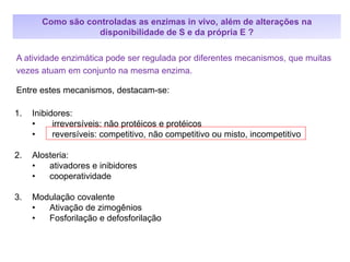 1. Inibidores:
• irreversíveis: não protéicos e protéicos
• reversíveis: competitivo, não competitivo ou misto, incompetitivo
2. Alosteria:
• ativadores e inibidores
• cooperatividade
3. Modulação covalente
• Ativação de zimogênios
• Fosforilação e defosforilação
A atividade enzimática pode ser regulada por diferentes mecanismos, que muitas
vezes atuam em conjunto na mesma enzima.
Entre estes mecanismos, destacam-se:
Como são controladas as enzimas in vivo, além de alterações na
disponibilidade de S e da própria E ?
 