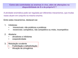 1. Inibidores:
• irreversíveis: não protéicos e protéicos
• reversíveis: competitivo, não competitivo ou misto, incompetitivo
2. Alosteria:
• ativadores e inibidores
• cooperatividade
3. Modulação covalente
• Fosforilação e defosforilação
• Ativação de zimogênios
A atividade enzimática pode ser regulada por diferentes mecanismos, que muitas
vezes atuam em conjunto na mesma enzima.
Entre estes mecanismos, destacam-se:
Como são controladas as enzimas in vivo, além de alterações na
disponibilidade de S e da própria E ?
 