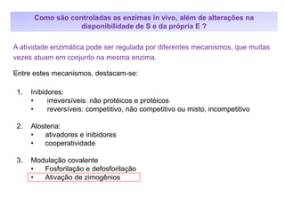 1. Inibidores:
• irreversíveis: não protéicos e protéicos
• reversíveis: competitivo, não competitivo ou misto, incompetitivo
2. Alosteria:
• ativadores e inibidores
• cooperatividade
3. Modulação covalente
• Fosforilação e defosforilação
• Ativação de zimogênios
A atividade enzimática pode ser regulada por diferentes mecanismos, que muitas
vezes atuam em conjunto na mesma enzima.
Entre estes mecanismos, destacam-se:
Como são controladas as enzimas in vivo, além de alterações na
disponibilidade de S e da própria E ?
 