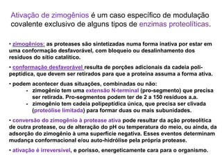 • zimogênios: as proteases são sintetizadas numa forma inativa por estar em
uma conformação desfavorável, com bloqueio ou desalinhamento dos
resíduos do sítio catalítico.
• conformação desfavorável resulta de porções adicionais da cadeia poli-
peptídica, que devem ser retirados para que a proteína assuma a forma ativa.
• podem acontecer duas situações, combinadas ou não:
- zimogênio tem uma extensão N-terminal (pro-segmento) que precisa
ser retirada. Pro-segmentos podem ter de 2 a 150 resíduos a.a.
- zimogênio tem cadeia polipeptídica única, que precisa ser clivada
(proteólise limitada) para formar duas ou mais subunidades.
• conversão do zimogênio à protease ativa pode resultar da ação proteolítica
de outra protease, ou de alteração do pH ou temperatura do meio, ou ainda, da
adsorção do zimogênio à uma superfície negativa. Esses eventos determinam
mudança conformacional e/ou auto-hidrólise pela própria protease.
• ativação é irreversível, e porisso, energeticamente cara para o organismo.
Ativação de zimogênios é um caso específico de modulação
covalente exclusivo de alguns tipos de enzimas proteolíticas.
 