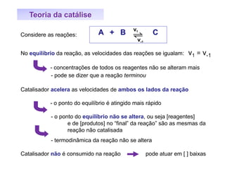 Teoria da catálise
No equilíbrio da reação, as velocidades das reações se igualam: v1 = v-1
- concentrações de todos os reagentes não se alteram mais
- pode se dizer que a reação terminou
Catalisador acelera as velocidades de ambos os lados da reação
- o ponto do equilíbrio é atingido mais rápido
- o ponto do equilíbrio não se altera, ou seja [reagentes]
e de [produtos] no “final” da reação” são as mesmas da
reação não catalisada
- termodinâmica da reação não se altera
Catalisador não é consumido na reação pode atuar em [ ] baixas
A + B Cv1
v-1
Considere as reações:
 