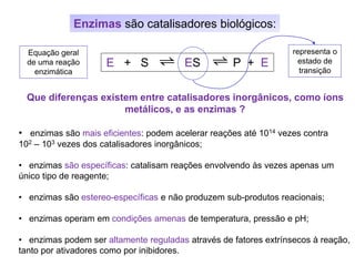 Enzimas são catalisadores biológicos:
Que diferenças existem entre catalisadores inorgânicos, como íons
metálicos, e as enzimas ?
• enzimas são mais eficientes: podem acelerar reações até 1014 vezes contra
102 – 103 vezes dos catalisadores inorgânicos;
• enzimas são específicas: catalisam reações envolvendo às vezes apenas um
único tipo de reagente;
• enzimas são estereo-específicas e não produzem sub-produtos reacionais;
• enzimas operam em condições amenas de temperatura, pressão e pH;
• enzimas podem ser altamente reguladas através de fatores extrínsecos à reação,
tanto por ativadores como por inibidores.
E + S ES P + E
Equação geral
de uma reação
enzimática
representa o
estado de
transição
 