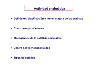 Actividad enzimática
 Definición, clasificación y nomenclatura de las enzimas
 Coenzimas y cofactores
 Mecanismos de la catálisis enzimática
 Centro activo y especificidad
 Tipos de catálisis
 
