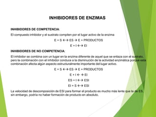 INHIBIDORES DE COMPETENCIA:
El compuesto inhibidor y el sustrato compiten por el lugar activo de la enzima
E + S → ES → E + PRODUCTOS
E + I → EI
INHIBIDORES DE NO COMPETENCIA:
El inhibidor se combina con un lugar en la enzima diferente de aquel que se enlaza con el sustrato,
pero la combinación con el inhibidor conduce a la disminución de la actividad enzimática porque esta
combinación afecta algún aspecto estructuralmente importante del lugar activo.
E + S → ES → E + PRODUCTOS
E + I  → EI
ES + I → ESI
EI + S → ESI
La velocidad de descomposición de ESI para formar el producto es mucho más lente que la de ES,
sin embargo, podría no haber formación de producto en absoluto.
INHIBIDORES DE ENZIMAS
 