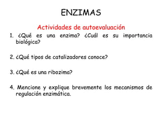 ENZIMAS
Actividades de autoevaluación
1. ¿Qué es una enzima? ¿Cuál es su importancia
biológica?
2. ¿Qué tipos de catalizadores conoce?
3. ¿Qué es una ribozima?
4. Mencione y explique brevemente los mecanismos de
regulación enzimática.
 