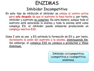 ENZIMAS
Inhibidor Incompetitivo
En este tipo de inhibición el inhibidor se enlaza al centro activo
pero solo después de que el sustrato lo haya hecho y, por tanto,
inhibidor y sustrato no compiten. De esta manera, aunque todo el
sustrato esté saturando la enzima y toda la enzima esté como
complejo ES, el inhibidor puede enlazarse produciendo un
complejo inactivo ESI.
Como I solo se une a ES estimula la formación de ES y, por tanto,
incrementa la unión del sustrato a la enzima, disminuyendo Km.
Sin embargo, el complejo ESI no conduce a productos y Vmax
disminuye.
Inhibidor anticompetitivo,
acompetitivo o incompetitivo,
sinónimos.
 