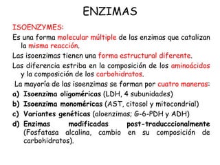 ENZIMAS
ISOENZYMES:
Es una forma molecular múltiple de las enzimas que catalizan
la misma reacción.
Las isoenzimas tienen una forma estructural diferente.
Las diferencia estriba en la composición de los aminoácidos
y la composición de los carbohidratos.
La mayoría de las isoenzimas se forman por cuatro maneras:
a) Isoenzima oligoméricas (LDH, 4 subunidades)
b) Isoenzima monoméricas (AST, citosol y mitocondrial)
c) Variantes genéticas (aloenzimas; G-6-PDH y ADH)
d) Enzimas modificadas post-traducccionalmente
(Fosfatasa alcalina, cambio en su composición de
carbohidratos).
 