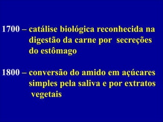 1700 – catálise biológica reconhecida na
digestão da carne por secreções
do estômago
1800 – conversão do amido em açúcares
simples pela saliva e por extratos
vegetais
 
