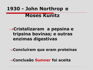 Cristalizaram a pepsina e
tripsina bovinas; e outras
enzimas digestivas
Concluíram que eram proteínas
Conclusão Sumner foi aceita
1930 - John Northrop e
Moses Kunitz
 