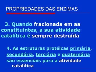 PROPRIEDADES DAS ENZIMAS
3. Quando fracionada em aa
constituintes, a sua atividade
catalítica é sempre destruída
4. As estruturas protéicas primária,
secundária, terciária e quaternária
são essenciais para a atividade
catalítica
 