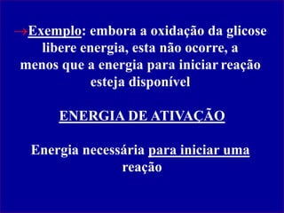 Exemplo: embora a oxidação da glicose
libere energia, esta não ocorre, a
menos que a energia para iniciar reação
esteja disponível
ENERGIA DE ATIVAÇÃO
Energia necessária para iniciar uma
reação
 