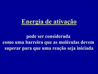 Energia de ativação
pode ser considerada
como uma barreira que as moléculas devem
superar para que uma reação seja iniciada
 