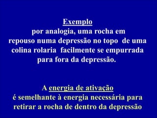 Exemplo
por analogia, uma rocha em
repouso numa depressão no topo de uma
colina rolaria facilmente se empurrada
para fora da depressão.
A energia de ativação
é semelhante à energia necessária para
retirar a rocha de dentro da depressão
 