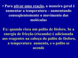 • Para ativar uma reação, a maneira geral é
aumentar a temperatura – aumentando
conseqüentemente o movimento das
moléculas
Ex: quando risca um palito de fósforo. Se a
energia de fricção (riscando) é adicionada
aos reagentes na cabeça do palito de fósforo,
a temperatura aumenta, e o palito se
acende
 
