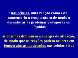 • nas células, uma reação como esta,
aumentaria a temperatura de modo a
desnaturar as proteínas e evaporar os
líquidos
as enzimas diminuem a energia de ativação,
de modo que as reações podem ocorrer em
temperaturas moderadas nas células vivas
 