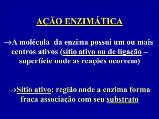 AÇÃO ENZIMÁTICA
A molécula da enzima possui um ou mais
centros ativos (sítio ativo ou de ligação –
superfície onde as reações ocorrem)
Sítio ativo: região onde a enzima forma
fraca associação com seu substrato
 