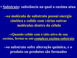• Substrato: substância na qual a enzima atua
a molécula de substrato possui energia
cinética e colide com várias outras
moléculas dentro da célula
Quando colide com o sítio ativo de sua
enzima, forma-se um complexo enzima-substrato
o substrato sofre alteração química, e o
produto ou produtos são formados
 