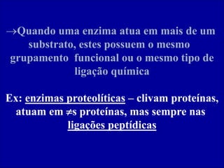 Quando uma enzima atua em mais de um
substrato, estes possuem o mesmo
grupamento funcional ou o mesmo tipo de
ligação química
Ex: enzimas proteolíticas – clivam proteínas,
atuam em s proteínas, mas sempre nas
ligações peptídicas
 