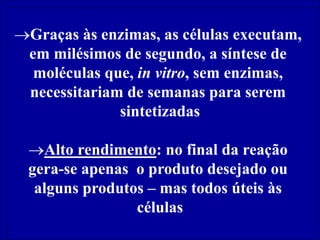 Graças às enzimas, as células executam,
em milésimos de segundo, a síntese de
moléculas que, in vitro, sem enzimas,
necessitariam de semanas para serem
sintetizadas
Alto rendimento: no final da reação
gera-se apenas o produto desejado ou
alguns produtos – mas todos úteis às
células
 