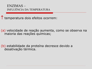 ENZIMAS –
INFLUÊNCIA DA TEMPERATURA
 temperatura dois efeitos ocorrem:
(a) velocidade de reação aumenta, como se observa na
maioria das reações químicas;
(b) estabilidade da proteína decresce devido a
desativação térmica.
 