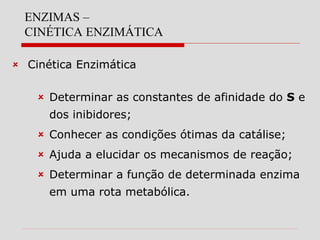 ENZIMAS –
CINÉTICA ENZIMÁTICA
 Cinética Enzimática
 Determinar as constantes de afinidade do S e
dos inibidores;
 Conhecer as condições ótimas da catálise;
 Ajuda a elucidar os mecanismos de reação;
 Determinar a função de determinada enzima
em uma rota metabólica.
 