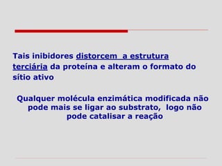 Tais inibidores distorcem a estrutura
terciária da proteína e alteram o formato do
sítio ativo
Qualquer molécula enzimática modificada não
pode mais se ligar ao substrato, logo não
pode catalisar a reação
 