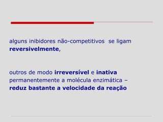alguns inibidores não-competitivos se ligam
reversivelmente,
outros de modo irreversível e inativa
permanentemente a molécula enzimática –
reduz bastante a velocidade da reação
 