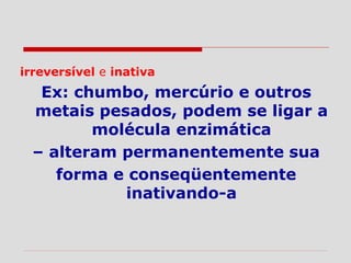 irreversível e inativa
Ex: chumbo, mercúrio e outros
metais pesados, podem se ligar a
molécula enzimática
– alteram permanentemente sua
forma e conseqüentemente
inativando-a
 