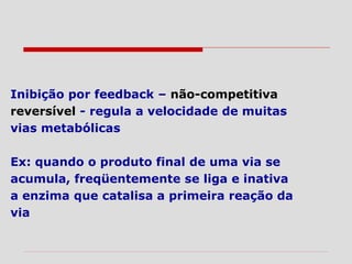 Inibição por feedback – não-competitiva
reversível - regula a velocidade de muitas
vias metabólicas
Ex: quando o produto final de uma via se
acumula, freqüentemente se liga e inativa
a enzima que catalisa a primeira reação da
via
 