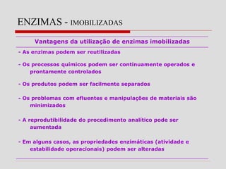 ENZIMAS - IMOBILIZADAS
Vantagens da utilização de enzimas imobilizadas
- As enzimas podem ser reutilizadas
- Os processos químicos podem ser continuamente operados e
prontamente controlados
- Os produtos podem ser facilmente separados
- Os problemas com efluentes e manipulações de materiais são
minimizados
- A reprodutibilidade do procedimento analítico pode ser
aumentada
- Em alguns casos, as propriedades enzimáticas (atividade e
estabilidade operacionais) podem ser alteradas
 