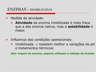 ENZIMAS - IMOBILIZADAS
 Medida da atividade:
 Atividade da enzima imobilizada é mais fraca
que a das enzima nativa, mas a estabilidade é
maior.
 Influencia das condições operacionais:
 imobilizada  resistem melhor a variações de pH
e tratamentos térmicos;
Obs: origem da enzima, suporte utilizado e método de fixação
 