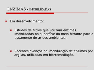 ENZIMAS - IMOBILIZADAS
 Em desenvolvimento:
 Estudos de filtros que utilizam enzimas
imobilizadas na superfície do meio filtrante para o
tratamento do ar dos ambientes.
 Recentes avanços na imobilização de enzimas por
argilas, utilizadas em biorremediação.
 