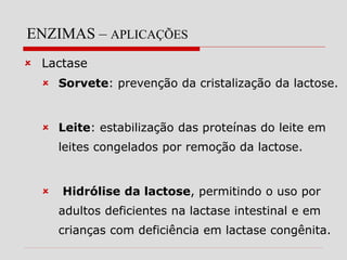 ENZIMAS – APLICAÇÕES
 Lactase
 Sorvete: prevenção da cristalização da lactose.
 Leite: estabilização das proteínas do leite em
leites congelados por remoção da lactose.
 Hidrólise da lactose, permitindo o uso por
adultos deficientes na lactase intestinal e em
crianças com deficiência em lactase congênita.
 