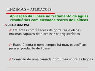 ENZIMAS – APLICAÇÕES
Aplicação da Lipase no tratamento de águas
residuárias com elevados teores de lipídeos
JUSTIFICATIVA
 Efluentes com  teores de gorduras e óleos -
enzimas capazes de hidrolisar os triglicerídeos
 Etapa é lenta e nem sempre há m.o. específicos
para a produção de lipase
formação de uma camada gordurosa sobre as lagoas
 