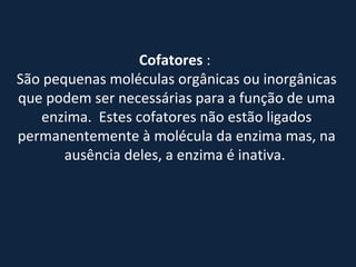 Cofatores  :  São pequenas moléculas orgânicas ou inorgânicas que podem ser necessárias para a função de uma enzima.  Estes cofatores não estão ligados permanentemente à molécula da enzima mas, na ausência deles, a enzima é inativa.              