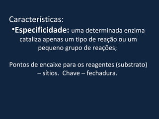 Características:  Especificidade:   uma determinada enzima cataliza apenas um tipo de reação ou um pequeno grupo de reações;  Pontos de encaixe para os reagentes (substrato) – sítios.  Chave – fechadura.  