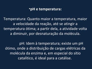 pH e temperatura: Temperatura: Quanto maior a temperatura, maior a velocidade da reação, até se atingir a temperatura ótima; a partir dela, a atividade volta a diminuir, por desnaturação da molécula.                 pH: Idem à temperatura; existe um pH ótimo, onde a distribuição de cargas elétricas da molécula da enzima e, em especial do sítio catalítico, é ideal para a catálise.  