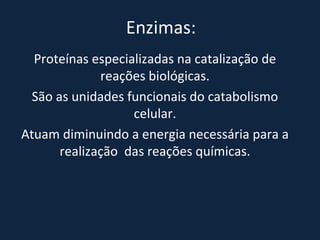 Enzimas: Proteínas especializadas na catalização de reações biológicas. São as unidades funcionais do catabolismo celular. Atuam diminuindo a energia necessária para a realização  das reações químicas. 