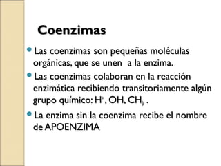 CoenzimasCoenzimas
Las coenzimas son pequeñas moléculasLas coenzimas son pequeñas moléculas
orgánicas, que se unen a la enzima.orgánicas, que se unen a la enzima.
Las coenzimas colaboran en la reacciónLas coenzimas colaboran en la reacción
enzimática recibiendo transitoriamente algúnenzimática recibiendo transitoriamente algún
grupo químico: Hgrupo químico: H++
, OH, CH, OH, CH33 ..
La enzima sin la coenzima recibe el nombreLa enzima sin la coenzima recibe el nombre
de APOENZIMAde APOENZIMA
 