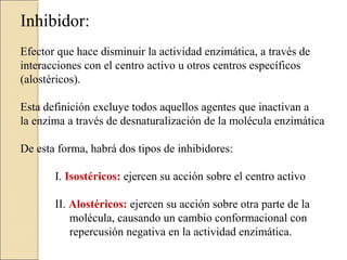 Inhibidor:
Efector que hace disminuir la actividad enzimática, a través de
interacciones con el centro activo u otros centros específicos
(alostéricos).
Esta definición excluye todos aquellos agentes que inactivan a
la enzima a través de desnaturalización de la molécula enzimática
De esta forma, habrá dos tipos de inhibidores:
I. Isostéricos: ejercen su acción sobre el centro activo
II. Alostéricos: ejercen su acción sobre otra parte de la
molécula, causando un cambio conformacional con
repercusión negativa en la actividad enzimática.
 