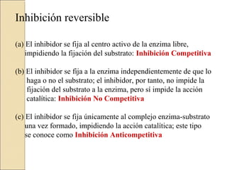 Inhibición reversible
(a) El inhibidor se fija al centro activo de la enzima libre,
impidiendo la fijación del substrato: Inhibición Competitiva
(b) El inhibidor se fija a la enzima independientemente de que lo
haga o no el substrato; el inhibidor, por tanto, no impide la
fijación del substrato a la enzima, pero sí impide la acción
catalítica: Inhibición No Competitiva
(c) El inhibidor se fija únicamente al complejo enzima-substrato
una vez formado, impidiendo la acción catalítica; este tipo
se conoce como Inhibición Anticompetitiva
 