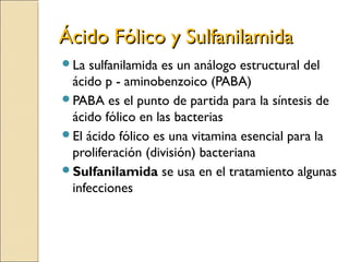 Ácido Fólico y SulfanilamidaÁcido Fólico y Sulfanilamida
La sulfanilamida es un análogo estructural del
ácido p - aminobenzoico (PABA)
PABA es el punto de partida para la síntesis de
ácido fólico en las bacterias
El ácido fólico es una vitamina esencial para la
proliferación (división) bacteriana
Sulfanilamida se usa en el tratamiento algunas
infecciones
 
