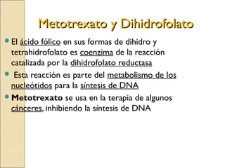 Metotrexato y DihidrofolatoMetotrexato y Dihidrofolato
El ácido fólico en sus formas de dihidro y
tetrahidrofolato es coenzima de la reacción
catalizada por la dihidrofolato reductasa
 Esta reacción es parte del metabolismo de los
nucleótidos para la síntesis de DNA
Metotrexato se usa en la terapia de algunos
cánceres, inhibiendo la síntesis de DNA
 