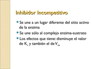 Inhibidor IncompetitivoInhibidor Incompetitivo
Se une a un lugar diferente del sitio activo
de la enzima
Se une sólo al complejo enzima-sustrato
Los efectos que tiene: disminuye el valor
de Km y también el deVmáx
 